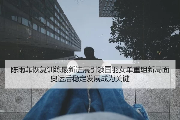 陈雨菲恢复训练最新进展引领国羽女单重组新局面奥运后稳定发展成为关键