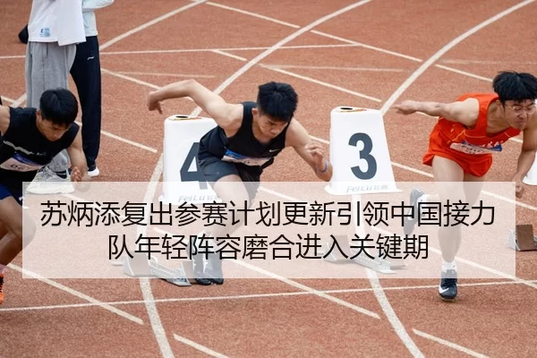 苏炳添复出参赛计划更新引领中国接力队年轻阵容磨合进入关键期
