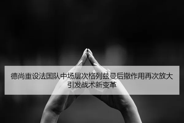 德尚重设法国队中场层次格列兹曼后撤作用再次放大引发战术新变革