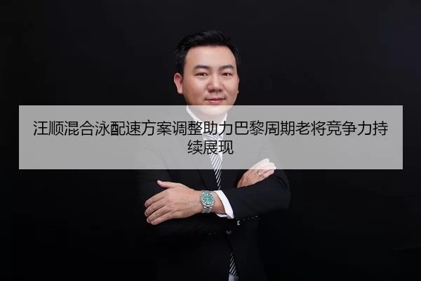 汪顺混合泳配速方案调整助力巴黎周期老将竞争力持续展现