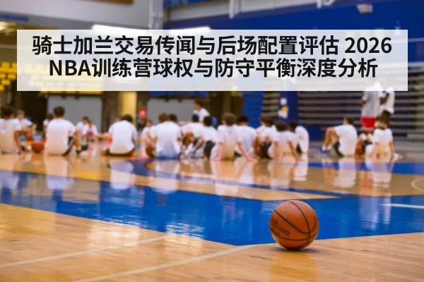 骑士加兰交易传闻与后场配置评估 2026NBA训练营球权与防守平衡深度分析